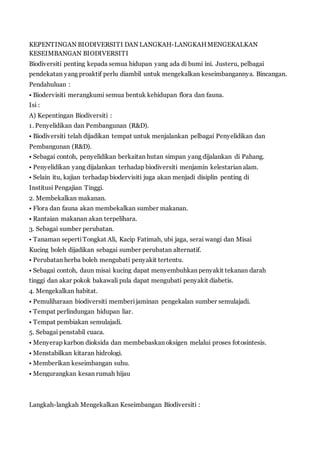 KEPENTINGAN BIODIVERSITI DAN LANGKAH-LANGKAH MENGEKALKAN 
KESEIMBANGAN BIODIVERSITI 
Biodiversiti penting kepada semua hidupan yang ada di bumi ini. Justeru, pelbagai 
pendekatan yang proaktif perlu diambil untuk mengekalkan keseimbangannya. Bincangan. 
Pendahuluan : 
• Biodervisiti merangkumi semua bentuk kehidupan flora dan fauna. 
Isi : 
A) Kepentingan Biodiversiti : 
1. Penyelidikan dan Pembangunan (R&D). 
• Biodiversiti telah dijadikan tempat untuk menjalankan pelbagai Penyelidikan dan 
Pembangunan (R&D). 
• Sebagai contoh, penyelidikan berkaitan hutan simpan yang dijalankan di Pahang. 
• Penyelidikan yang dijalankan terhadap biodiversiti menjamin kelestarian alam. 
• Selain itu, kajian terhadap biodervisiti juga akan menjadi disiplin penting di 
Institusi Pengajian Tinggi. 
2. Membekalkan makanan. 
• Flora dan fauna akan membekalkan sumber makanan. 
• Rantaian makanan akan terpelihara. 
3. Sebagai sumber perubatan. 
• Tanaman seperti Tongkat Ali, Kacip Fatimah, ubi jaga, serai wangi dan Misai 
Kucing boleh dijadikan sebagai sumber perubatan alternatif. 
• Perubatan herba boleh mengubati penyakit tertentu. 
• Sebagai contoh, daun misai kucing dapat menyembuhkan penyakit tekanan darah 
tinggi dan akar pokok bakawali pula dapat mengubati penyakit diabetis. 
4. Mengekalkan habitat. 
• Pemuliharaan biodiversiti memberi jaminan pengekalan sumber semulajadi. 
• Tempat perlindungan hidupan liar. 
• Tempat pembiakan semulajadi. 
5. Sebagai penstabil cuaca. 
• Menyerap karbon dioksida dan membebaskan oksigen melalui proses fotosintesis. 
• Menstabilkan kitaran hidrologi. 
• Memberikan keseimbangan suhu. 
• Mengurangkan kesan rumah hijau 
Langkah-langkah Mengekalkan Keseimbangan Biodiversiti : 
 