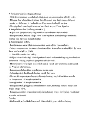 7. Pemuliharaan kepelbagaian biologi. 
• Aktiviti penanaman semula telah dijalankan untuk memulihara biodiversiti. 
• Hidupan liar telah dikawal, dijaga dan dilindungi agar tidak pupus. Sebagai 
contoh, perlindungan terhadap Orang Utan, rusa dan badak sumbu. 
• Mengisytiharkan sebagai tapak warisan dunia seperti Pulau Sipadan. 
8. Penyelidikan dan Pembangunan (R&D). 
• Kajian dan penyelidikan yang dilakukan terhadap sisa kelapa sawit. 
• Sebagai contoh, tandan kelapa sawit telah dijadikan sumber biogas manakala 
sisanya pula diproses menjadi kertas. 
9. Pembangunan lestari. 
• Pembangunan yang tidak mengenepikan alam sekitar (mesra alam). 
• Setiap pembangunan harus mendapat penilaian kesan alam sekitar (EIA) daripada 
Jabatan Alam Sekitar (JAS) 
10. Pendidikan sains dan biologi 
• Subjek Sains dan Biologi telah diperkenalkan di setiap sekolah yang memberikan 
penekanan tentang keperluan pengekalan biodiversiti. 
• Menerapkan kepentingan biodervisiti dalam subjek lain (merentas kurikulum). 
11. Program kitar semula. 
• Penggunaan bahan kitar semula yang mesra alam. 
• Sebagai contoh, besi buruk, kertas, plastik dan kaca. 
• Menyediakan pusat pembuangan barang-barang yang boleh dikitar semula. 
12. Penggunaan teknologi mesra alam. 
• Menggunakan teknologi mesra alam. 
• Sebagai contoh, penggunaan kereta mesra alam, teknologi hampas kelapa dan 
biogas kelapa sawit. 
• Penggunaan mikro organisma untuk menjalankan proses pereputan, rawatan air 
atau sisa kumbahan. 
Penutup : 
• Biodiversiti perlu dikekalkan untuk diwarisi oleh generasi akan datang. 
 