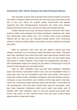 Kemusnahan Alam Sekitar Berpunca Daripada Kerakusan Manusia 
Alam merupakan anugerah Allah yang tidak ternilai harganya kepada umat manusia. 
Alam sekitar merangkumi segala benda hidup dan bukan hidup yang wujud secara semula 
jadi di muka bumi. Namun kini anugerah tersebut dipersia-siakan oleh segelintir 
masyarakat yang tidak bertanggungjawab. Kemusnahan alam sekitar sering dikaitkan 
dengan pembangunan secara rakus, khususnya di negara yang mengejar kemajuan. 
Terdapat beberapa punca yang mendorong berlakunya kemusnahan alam sekitar. 
Antaranya adalah kurang kesedaran kita tentang kepentingan melestarikan alam sekitar 
demi kelangsungan hidup makhluk bumi. Hal ini berlaku kerana kurang pendedahan 
diberikan oleh ibu bapa, guru dan masyarakat terhadap generasi muda. Pembuangan 
sampah di merata-rata tempat misalnya, menunjukkan kurangnya kesedaran kita terhadap 
alam sekitar. 
Selain itu, penerokaan hutan secara giat oleh segelintir manusia yang rakus 
mengejar keuntungan turut menyumbang kepada kemusnahan alam sekitar. Penerokaan 
hutan telah menjejaskan fungsi pokok-pokok besar dalam keseimbangan ekosistem hutan 
hujan. Selain itu, hutan juga diteroka untuk penanaman sayur dan buah-buahan seperti 
yang berlaku di Cameron Highlands. Tanpa kawalan dan penguatkuasaan yang tegas, ia 
telah mengakibatkan tragedi di Pos Dipang dan yang terbaru di Perkampungan Orang Asli 
Sungai Rui, telah meragut tujuh nyawa tidak berdosa. 
Selain itu, faktor pembalakan haram juga tidak boleh diketepikan. Pembalakan 
secara tidak terkawal memusnahkan tanaman tutup bumi dan menyebabkan hakisan di 
lereng bukit, banjir kilat dan memudahkan proses tanah runtuh berlaku. Pokok-pokok di 
lereng bukit menjadi benteng mengelakkan gelongsoran tanah telah ditebang sewenang-wenangnya. 
Ia juga memusnahkan spesis tumbuhan bernilai tinggi seperti cengal batu, 
meranti dan menyumbang kepada kepupusan pokok yang dilindungi. Ini diburukkan lagi 
oleh penebusgunaan hutan paya bakau menjadi kolam udang dan penempatan. Hutan 
paya bakau berperanan menghalang ombak tsunami seperti yang berlaku pada 26 
Disember 2004. Selain kedudukan negara ini yang jauh daripada pusat gempa, kesan 
tsunami tidak seteruk di Aceh, Indonesia kerana hutan paya bakau menjadi benteng 
kepada hentaman ombak besar tersebut. 
 