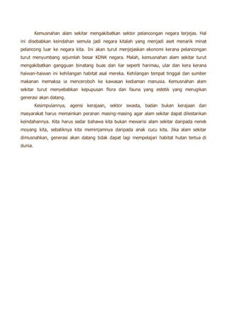 Kemusnahan alam sekitar mengakibatkan sektor pelancongan negara terjejas. Hal 
ini disebabkan keindahan semula jadi negara kitalah yang menjadi aset menarik minat 
pelancong luar ke negara kita. Ini akan turut menjejaskan ekonomi kerana pelancongan 
turut menyumbang sejumlah besar KDNK negara. Malah, kemusnahan alam sekitar turut 
mengakibatkan gangguan binatang buas dan liar seperti harimau, ular dan kera kerana 
haiwan-haiwan ini kehilangan habitat asal mereka. Kehilangan tempat tinggal dan sumber 
makanan memaksa ia menceroboh ke kawasan kediaman manusia. Kemusnahan alam 
sekitar turut menyebabkan kepupusan flora dan fauna yang estetik yang merugikan 
generasi akan datang. 
Kesimpulannya, agensi kerajaan, sektor swasta, badan bukan kerajaan dan 
masyarakat harus memainkan peranan masing-masing agar alam sekitar dapat dilestarikan 
keindahannya. Kita harus sedar bahawa kita bukan mewarisi alam sekitar daripada nenek 
moyang kita, sebaliknya kita meminjamnya daripada anak cucu kita. Jika alam sekitar 
dimusnahkan, generasi akan datang tidak dapat lagi mempelajari habitat hutan tertua di 
dunia. 
