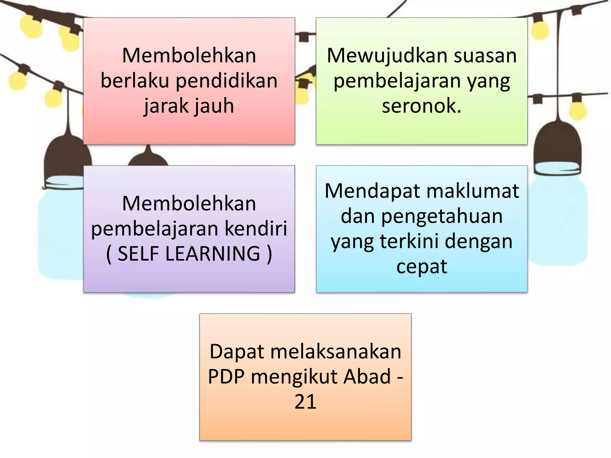 Membolehkan
berlaku pendidikan
jarak jauh
Mewujudkan suasan
pembelajaran yang
seronok.
Membolehkan
pembelajaran kendiri
( SELF LEARNING )
Mendapat maklumat
dan pengetahuan
yang terkini dengan
cepat
Dapat melaksanakan
PDP mengikut Abad -
21
 