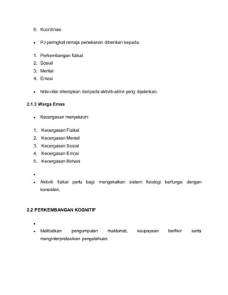 6. Koordinasi
 PJ peringkat remaja penekanan diberikan kepada:
1. Perkembangan fizikal
2. Sosial
3. Mental
4. Emosi
 Nilai-nilai diterapkan daripada aktiviti-aktivi yang dijalankan.
2.1.3 Warga Emas
 Kecergasan menyeluruh:
1. Kecergasan Fizikal
2. Kecergasan Mental
3. Kecergasan Sosial
4. Kecergasan Emosi
5. Kecergasan Rohani

 Aktiviti fizikal perlu bagi mengekalkan sistem fisiologi berfungsi dengan
konsisten.
2.2 PERKEMBANGAN KOGNITIF

 Melibatkan pengumpulan maklumat, keupayaan berfikir serta
menginterpretasikan pengetahuan.
 