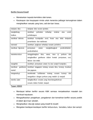 Berfikir Secara Kreatif
 Menekankan kepada hemisfera otak kanan.
 Kecekapan dan keupayaan minda untuk meneroka pelbagai kemungkinan dalam
menghasilkan sesuatu yang baru, asli dan luar biasa.
menjana idea menjana idea secara spontan.
menghubung
kaitkan
membuat perkaitan terhadap struktur atau corak
perhubungan.
membuat inferens membuat kesimpulan awal, benar atau tidak daripada
pemerhatian dan maklumat.
meramal membuat jangkaan terhadap sesuatu peristiwa.
membuat hipotesis pernyataan umum menghubungkait pembolehubah-
pembolehubah.
mensintesiskan menggabungkan idea, unsur, item @ perkara dan
menghasilkan gambaran dalam bentuk pernyataan, esei,
lukisan dan imlak.
mengitlak membuat pernyataan umum ke atas sampel kumpulan.
membuat gambaran
mental
membuat tanggapan tentang sesuatu idea, konsep, keadaan
dan gugusan.
menganalogi membentuk kefahaman tentang sesuatu konsep dan
mengaitkan dengan perkara yang mudah @ maujud.
mereka cipta menghasilkan sesuatu yang baru/mengubahsuai
sesuatu dalam bentuk maujud.
Tujuan KBKK
 Mendapat latihan berfikir secara K&K semasa menyelesaikan masalah dan
membuat keputusan.
 Mengaplikasikan pengtahuan, pengalaman dan kemahiran berfikir secara praktik
di dalam @ di luar sekolah.
 Menghasilkan idea @ ciptaan yang kreatif & inovatif.
 Mengatasi kesilapan-kesilapan berfikir terburu-buru, bercelaru, kabur dan sempit.
 