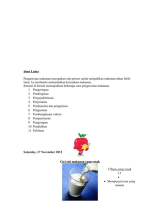 ahan Lama 
Pengawetan makanan merupakan satu proses untuk menjadikan makanan tahan lebih 
lama. Ia membantu melambatkan kerosakan makanan. 
Senarai di bawah menunjukkan beberapa cara pengawetan makanan. 
1 Pengeringan 
2 Pendinginan 
3 Penyejukbekuan 
4 Penjerukan 
5 Pembotolan dan pengetinan 
6 Pengasinan 
7 Pembungkusan vakum 
8 Pempasteuran 
9 Pengasapan 
10 Pendidihan 
11 Pelilinan 
Saturday, 17 November 2012 
Ciri-ciri makanan yang rosak 
12 Susu yang rosak 
13 
· 
· Mempunyai rasa yang 
masam 
 