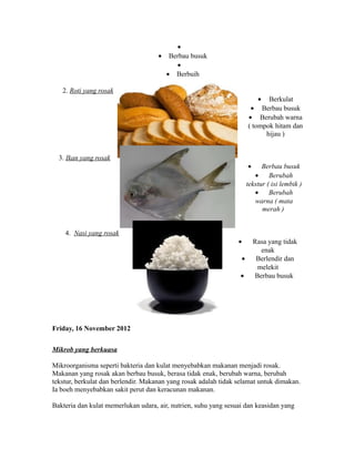 · 
· Berbau busuk 
· 
· Berbuih 
2. Roti yang rosak 
· Berkulat 
· Berbau busuk 
· Berubah warna 
( tompok hitam dan 
hijau ) 
3. Ikan yang rosak 
· Berbau busuk 
· Berubah 
tekstur ( isi lembik ) 
· Berubah 
warna ( mata 
merah ) 
4. Nasi yang rosak 
· Rasa yang tidak 
enak 
· Berlendir dan 
melekit 
· Berbau busuk 
Friday, 16 November 2012 
Mikrob yang berkuasa 
Mikroorganisma seperti bakteria dan kulat menyebabkan makanan menjadi rosak. 
Makanan yang rosak akan berbau busuk, berasa tidak enak, berubah warna, berubah 
tekstur, berkulat dan berlendir. Makanan yang rosak adalah tidak selamat untuk dimakan. 
Ia boeh menyebabkan sakit perut dan keracunan makanan. 
Bakteria dan kulat memerlukan udara, air, nutrien, suhu yang sesuai dan keasidan yang 
 
