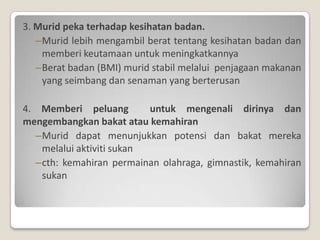 3. Murid peka terhadap kesihatan badan.
   –Murid lebih mengambil berat tentang kesihatan badan dan
    memberi keutamaan untuk meningkatkannya
   –Berat badan (BMI) murid stabil melalui penjagaan makanan
    yang seimbang dan senaman yang berterusan

4. Memberi peluang        untuk mengenali dirinya dan
mengembangkan bakat atau kemahiran
  –Murid dapat menunjukkan potensi dan bakat mereka
   melalui aktiviti sukan
  –cth: kemahiran permainan olahraga, gimnastik, kemahiran
   sukan
 
