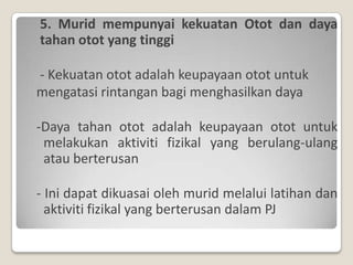 5. Murid mempunyai kekuatan Otot dan daya
tahan otot yang tinggi

- Kekuatan otot adalah keupayaan otot untuk
mengatasi rintangan bagi menghasilkan daya

-Daya tahan otot adalah keupayaan otot untuk
 melakukan aktiviti fizikal yang berulang-ulang
 atau berterusan

- Ini dapat dikuasai oleh murid melalui latihan dan
  aktiviti fizikal yang berterusan dalam PJ
 