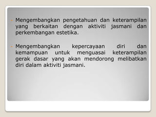 •   Mengembangkan pengetahuan dan keterampilan
    yang berkaitan dengan aktiviti jasmani dan
    perkembangan estetika.

•   Mengembangkan          kepercayaan diri dan
    kemampuan untuk menguasai keterampilan
    gerak dasar yang akan mendorong melibatkan
    diri dalam aktiviti jasmani.
 