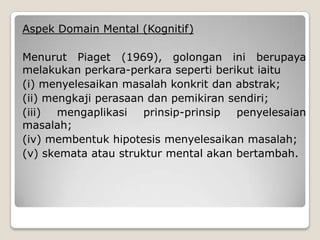 Aspek Domain Mental (Kognitif)

Menurut Piaget (1969), golongan ini berupaya
melakukan perkara-perkara seperti berikut iaitu
(i) menyelesaikan masalah konkrit dan abstrak;
(ii) mengkaji perasaan dan pemikiran sendiri;
(iii)  mengaplikasi   prinsip-prinsip penyelesaian
masalah;
(iv) membentuk hipotesis menyelesaikan masalah;
(v) skemata atau struktur mental akan bertambah.
 