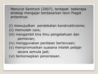    Menurut Santrock (2007), terdapat beberapa
    strategi mengajar berdasarkan teori Piaget
    antaranya:

(i) mewujudkan pendekatan konstruktivisme;
(ii) memudah cara;
(iii) mengambil kira ilmu pengetahuan dan
       pemikiran;
(iv) menggunakan penilaian berterusan;
(v) mempromosikan suasana intelek pelajar
       secara semula jadi;
(vi) berkonsepkan penerokaan.
 