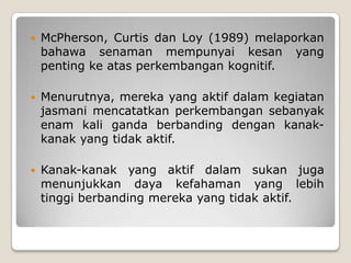    McPherson, Curtis dan Loy (1989) melaporkan
    bahawa senaman mempunyai kesan yang
    penting ke atas perkembangan kognitif.

   Menurutnya, mereka yang aktif dalam kegiatan
    jasmani mencatatkan perkembangan sebanyak
    enam kali ganda berbanding dengan kanak-
    kanak yang tidak aktif.

   Kanak-kanak yang aktif dalam sukan juga
    menunjukkan daya kefahaman yang lebih
    tinggi berbanding mereka yang tidak aktif.
 
