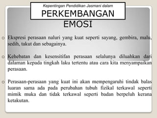 Kepentingan Pendidikan Jasmani dalam

                 PERKEMBANGAN
                     EMOSI
o Ekspresi perasaan naluri yang kuat seperti sayang, gembira, malu,
  sedih, takut dan sebagainya.

o Kehebatan dan kesensitifan perasaan selalunya diluahkan dari
  dalaman kepada tingkah laku tertentu atau cara kita menyampaikan
  perasaan.

o Perasaan-perasaan yang kuat ini akan mempengaruhi tindak balas
  luaran sama ada pada perubahan tubuh fizikal terkawal seperti
  mimik muka dan tidak terkawal seperti badan berpeluh kerana
  ketakutan.
 