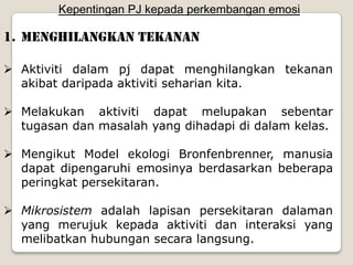 Kepentingan PJ kepada perkembangan emosi

1. Menghilangkan tekanan

 Aktiviti dalam pj dapat menghilangkan tekanan
  akibat daripada aktiviti seharian kita.

 Melakukan aktiviti dapat melupakan sebentar
  tugasan dan masalah yang dihadapi di dalam kelas.

 Mengikut Model ekologi Bronfenbrenner, manusia
  dapat dipengaruhi emosinya berdasarkan beberapa
  peringkat persekitaran.

 Mikrosistem adalah lapisan persekitaran dalaman
  yang merujuk kepada aktiviti dan interaksi yang
  melibatkan hubungan secara langsung.
 