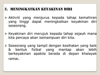 2. MENINGKATKAN KEYAKINAN DIRI

 Aktiviti yang menjurus kepada tahap kemahiran
  yang tinggi dapat meningkatkan keyakinan diri
  seseorang.

 Keyakinan diri merujuk kepada tahap sejauh mana
  kita percaya akan kemampuan diri kita.

 Seseorang yang tampil dengan kesihatan yang baik
  & bentuk fizikal yang mantap akan lebih
  berkeyakinan apabila berada di depan khalayak
  ramai.
 