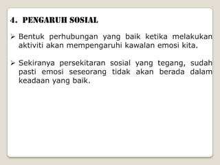 4. PENGARUH SOSIAL
 Bentuk perhubungan yang baik ketika melakukan
  aktiviti akan mempengaruhi kawalan emosi kita.

 Sekiranya persekitaran sosial yang tegang, sudah
  pasti emosi seseorang tidak akan berada dalam
  keadaan yang baik.
 