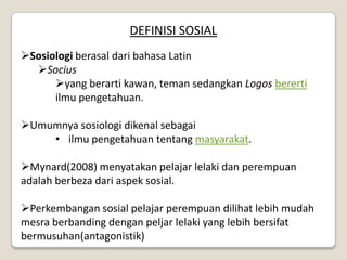 DEFINISI SOSIAL
Sosiologi berasal dari bahasa Latin
  Socius
      yang berarti kawan, teman sedangkan Logos bererti
      ilmu pengetahuan.

Umumnya sosiologi dikenal sebagai
    • ilmu pengetahuan tentang masyarakat.

Mynard(2008) menyatakan pelajar lelaki dan perempuan
adalah berbeza dari aspek sosial.

Perkembangan sosial pelajar perempuan dilihat lebih mudah
mesra berbanding dengan peljar lelaki yang lebih bersifat
bermusuhan(antagonistik)
 