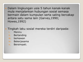    Dalam lingkungan usia 5 tahun kanak-kanak
    mula menjalankan hubungan sosial semasa
    bermain dalam kumpulan serta saling bercakap
    antara satu sama lain (Garvey,1990;
    Howes,1992)

   Tingkah laku sosial mereka terdiri daripada:
    i.     Meniru
    ii.    Bertanding
    iii.   berkawan
    iv.    Bekerjasama
    v.     Bersimpati.
 