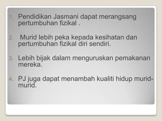 1.   Pendidikan Jasmani dapat merangsang
     pertumbuhan fizikal .

2.   Murid lebih peka kepada kesihatan dan
     pertumbuhan fizikal diri sendiri.

3.   Lebih bijak dalam menguruskan pemakanan
     mereka.

4.   PJ juga dapat menambah kualiti hidup murid-
     murid.
 