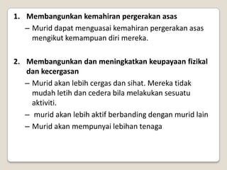 1. Membangunkan kemahiran pergerakan asas
   – Murid dapat menguasai kemahiran pergerakan asas
     mengikut kemampuan diri mereka.

2. Membangunkan dan meningkatkan keupayaan fizikal
   dan kecergasan
   – Murid akan lebih cergas dan sihat. Mereka tidak
     mudah letih dan cedera bila melakukan sesuatu
     aktiviti.
   – murid akan lebih aktif berbanding dengan murid lain
   – Murid akan mempunyai lebihan tenaga
 