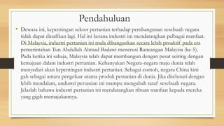 Pendahuluan
• Dewasa ini, kepentingan sektor pertanian terhadap pembangunan sesebuah negara
tidak dapat dinafikan lagi. Hal ini kerana industri ini mendatangkan pelbagai manfaat.
Di Malaysia, industri pertanian ini mula dibangunkan secara lebih proaktif pada era
pemerintahan Tun Abdullah Ahmad Badawi menerusi Rancangan Malaysia (ke-5).
Pada ketika ini sahaja, Malaysia telah dapat membangun dengan pesat seiring dengan
kemajuan dalam industri pertanian. Kebanyakan Negara-negara maju dunia telah
menyedari akan kepentingan industri pertanian. Sebagai contoh, negara China kini
gah sebagai antara pengeluar utama produk pertanian di dunia. Jika ditelusuri dengan
lebih mendalam, undustri pertanian ini mampu mengubah taraf sesebuah negara.
Jelaslah bahawa industri pertanian ini mendatangkan ribuan manfaat kepada mereka
yang gigih memajukannya.
 