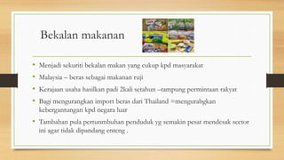 Bekalan makanan
• Menjadi sekuriti bekalan makan yang cukup kpd masyarakat
• Malaysia – beras sebagai makanan ruji
• Kerajaan usaha hasilkan padi 2kali setahun –tampung permintaan rakyat
• Bagi mengurangkan import beras dari Thailand =mengurabgkan
kebergantungan kpd negara luar
• Tambahan pula pertunmbuhan penduduk yg semakin pesat mendesak sector
ini agar tidak dipandang enteng .
 