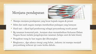 Menjana pendapatan
• Mampu menjana pendapatan yang besar kepada negara & petani
• Iklim dan tanih negara mampu memberikan pulangan yang lumayan
• Hasil tani – dijual kpd pemborong sebagai penyambung rezeki petani
• Bg tanaman komersial pula , kerajaan akan menambahkan Keluaran Dalam
Negara Kasar melalui pengeksportan tanaman (kelapa sawit & lada hitam)
• Pengaliran wang ke luar negara dpt dikurangkan
• Ringkasnya , dgn adanya sinergi yang hebat , industry ini mampu menjadi
penyumbang terbesar spt suatu ketika dahulu .
 