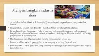 Mengembangkan industri
desa
• penubuhan industri kecil sederhana (IKS) – meningkatkan pendapatan masyarakat luar
bandar
• Program Satu Daerah Satu Industri –memberi fokus kepada sektor pertanian
• Jurang kemiskinan dirapatkan . Bukti – kais pagi makan pagi kais petang makan petang .
Penyelesaian – bantuan kerajaan melalui pemodalan , kewangan , khidmat nasihat , teknologi ,
penyelidikan & pembangunan
• Hasil pertanian dpt dilipatgandakan melalui pembangunan sektor ini .
• Justeru keadilan social & pengagihan kekayaan yang seimbang dapat dicapai
• Skim FELDA – tanah pertanian yang luas diagihkan mengikut nisbah yang sama rata kepada
penduduk desa .
 