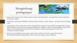 Mengimbangi
perdagangan
• harga hasil eksport dan belanja import dapat diseimbangkan -mengukuhkan lagi kedudukan
kewangan negara
• hasil sektor pertanian dijadikan sebagai bahan eksport utama negara – getah & minyak kelapa
sawit
• sumbangan sektor pertanian untuk menggantikan import negara (Dasar penggantian import
diperkenalkan pada awal rancanganpembangunan Malaysia untuk mengurangkan import dari
negara asing bagi bahanmentah sektor pertanian melalui pembangunan sektor ini) .
Contohnya buah-buahan
• Justeru itu, kedudukan kewangan negara dan struktur ekonomi yang kukuh dapat
diwujudkanmelalui kepelbagaian sektor ekonomi negara yang seimbang
 