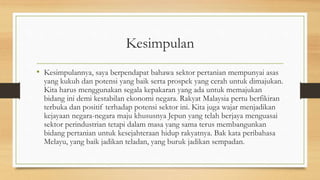 Kesimpulan
• Kesimpulannya, saya berpendapat bahawa sektor pertanian mempunyai asas
yang kukuh dan potensi yang baik serta prospek yang cerah untuk dimajukan.
Kita harus menggunakan segala kepakaran yang ada untuk memajukan
bidang ini demi kestabilan ekonomi negara. Rakyat Malaysia pertu berfikiran
terbuka dan positif terhadap potensi sektor ini. Kita juga wajar menjadikan
kejayaan negara-negara maju khususnya Jepun yang telah berjaya menguasai
sektor perindustrian tetapi dalam masa yang sama terus membangunkan
bidang pertanian untuk kesejahteraan hidup rakyatnya. Bak kata peribahasa
Melayu, yang baik jadikan teladan, yang buruk jadikan sempadan.
 