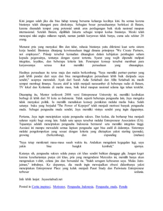 Kini jangan salah jika dia bisa hidup tenang bersama keluarga kecilnya kini. Itu semua karena
bisnisnya telah ditangani para direksinya. Sebagian besar perusahaannya berlokasi di Batam,
karena disanalah tempat yang potensial untuk arus perdagangan baik skala nasional maupun
internasional. Setelah Batam, dipilihlah Jakarta sebagai tempat kedua bisnisnya. Meski telah
mencapai nilai angka miliaran rupiah, namun jumlah karyawan tidak banya, cuma ada sekitar 20
orang.
Menurut pria yang menyukai film dan tidur, rahasia bisnisnya yaitu diferiensi kuat serta sistem
kerja handal. Bisnisnya ditunjang kewirausahaan tinggi dimana prinsipnya "We Create Partners,
not employees". Prinsip tersebut kemudian dituangkan dalam kebijakan pembagian saham
kepada pegawainya, tentunya dengan syarat tertentu. Syarat yang wajib dipenuhi meliputi
integritas, loyalitas, dan beberapa kriteria lain. Penerapan konsep tersebut membuat para
karyawannya serasa ikut memiliki perusahaan yang dinaunginya.
Hasilnya perusahaan itu terus maju dan makin berkembang. "Saya memiliki partner-partner yang
jauh lebih pandai dari saya dan bisa mengembangkan perusahaan lebih baik daripada saya
sendiri," ucapnya merendah. Ayah dari Sarah Aulia Setiabudi dan Alfin Setiabudi ini, masih
sempat membagi ilmunya. Secara aktif ia telah menjadi narasumber di beberapa radio di Batam,
TV lokal dan Kolumnis di media masa, baik lokal maupun nasional selama tiga tahun terakhir.
Disamping itu, Mentor terfavorit 2008 versi Entrepreneur University ini, memiliki kesibukan
berbagi di lebih dari 30 kota se-Indonesia. Tidak seperti beberapa pengusaha lain, Jaya mengaku
tidak menyukai politik. Ia memilih menuliskan konsep pemikiran melalui media buku. Salah
satunya buku yang berjudul "The Power of Kepepet" telah menjadi motivasi banyak pengusaha
muda. Sebagai pengusaha muda sendiri, Jaya memiliki visinya sendiri yang ingin digapainya.
Pertama, Jaya ingin menciptakan sejuta pengusaha sukses. Dan kedua, dia berharap bisa menjadi
saluran rejeki bagi orang lain. Salah satu upaya tersebut melalui Entrepreneur Association (EA).
Tujuannya adalah menciptakan pengusaha Indonesia bermoral seta memiliki integritas tinggi.
Asosiasi ini mampu mewadahi semua lapisan pengusaha agar bisa andil di dalamnya. Sistemnya
melalui pengelompokan yang sesuai dengan kriteria yang ditetapkan yakni starting (pemula),
growing (berkembang), dan expanding (meluas)
"Saya tetap menikmati masa-masa susah waktu itu. Andaikan mengalami kegagalan lagi, saya
yakin bisa bangkit kembali," ujarnya.
Katanya sih, pengusaha sukses selalu punya ciri khas sendiri bahkan dianggap gila. Jangan kaget
karena kesehariannya punya ciri khas, pria yang mengendarai Mercedes ini, memilih hanya akan
mengenakan t-shirt, celana jins dan bersandal ria. "Itulah seragam kebesaran saya. Malas Jaim-
jaiman," imbuhnya. Ke depannya, dia masih ingin mewujudkan obsesi didambanya yakni
menciptakan Entrepreneur Place yang kelak menjadi Pusat Study dan Pariwisata Entrepreneur
terbesar sedunia.
Info lebih lanjut: Jayasetiabudi.net
Posted in Cerita inspirasi, Motivator, Pengusaha Indonesia, Pengusaha muda, Penulis
 