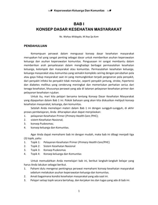 Keperawatan Keluarga Dan Komunitas
1
BAB I
KONSEP DASAR KESEHATAN MASYARAKAT
Ns. Wahyu Widagdo, M.Kep.Sp.Kom
PENDAHULUAN
Kemampuan perawat dalam menguasai konsep dasar kesehatan masyarakat
merupakan hal yang sangat penting sebagai dasar untuk memberikan asuhan keperawatan
keluarga dan asuhan keperawatan komunitas. Penguasaan ini sangat membantu dalam
memberikan arah penyelesaian dalam menghadapi berbagai permasalahan kesehatan
keluarga, kelompok dan masyarakat atau komunitas. Permasalahan kesehatan keluarga,
keluarga masyarakat atau komunitas yang semakin kompleks seiring dengan perubahan pola
atau gaya hidup masyarakat saat ini yang memungkinkan terjadi pergeseran pola penyakit,
dari penyakit infeksi ke penyakit tidak menular, seperti penyakit jantung, stroke, hipertensi
dan diabetes mellitus yang cenderung meningkat dan memerlukan perhatian serius dari
tenaga kesehatan, khususnya perawat yang ada di tatanan pelayanan kesehatan primer dan
pelayanan kesehatan rujukan.
Untuk itu, mari kita pelajari bersama tentang Konsep Dasar Kesehatan Masyarakat
yang dipaparkan dalam Bab 1 ini. Pokok bahasan yang akan kita diskusikan meliputi konsep
kesehatan masyarakat, keluarga, dan komunitas.
Setelah Anda memelajari materi dalam Bab 1 ini dengan sungguh-sungguh, di akhir
proses pembelajaran, Anda diharapkan akan dapat menjelaskan:
1. pelayanan Kesehatan Primer (Primary Health Care /PHC);
2. sistem Kesehatan Nasional;
3. konsep Puskesmas;
4. konsep keluarga dan Komunitas.
Agar Anda dapat memahami bab ini dengan mudah, maka bab ini dibagi menjadi tiga
(3) topik, yaitu:
1. Topik 1: Pelayanan Kesehatan Primer (Primary Health Care/PHC)
2. Topik 2: Sistem Kesehatan Nasional
3. Topik 3: Konsep Puskesmas
4. Topik 4: Konsep keluarga dan Komunitas
Untuk memudahkan Anda memelajari bab ini, berikut langkah-langkah belajar yang
harus Anda lakukan sebagai berikut.
1. Pahami dulu mengenai pentingnya perawat memahami konsep kesehatan masyarakat
sebelum melakukan asuhan keperawatan keluarga dan komunitas.
2. Amati bagaimana kondisi kesehatan masyarakat yang ada saat ini.
3. Pelajari setiap topik secara bertahap, dan kerjakan tes dan tugas yang ada di bab ini.
 