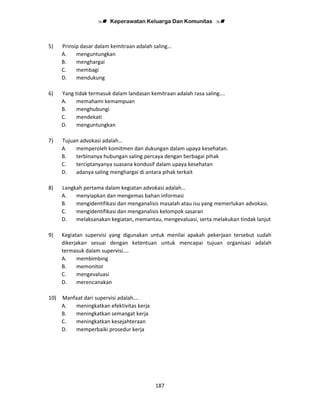 Keperawatan Keluarga Dan Komunitas
187
5) Prinsip dasar dalam kemitraan adalah saling…
A. menguntungkan
B. menghargai
C. membagi
D. mendukung
6) Yang tidak termasuk dalam landasan kemitraan adalah rasa saling….
A. memahami kemampuan
B. menghubungi
C. mendekati
D. menguntungkan
7) Tujuan advokasi adalah…
A. memperoleh komitmen dan dukungan dalam upaya kesehatan.
B. terbinanya hubungan saling percaya dengan berbagai pihak
C. terciptanyanya suasana kondusif dalam upaya kesehatan
D. adanya saling menghargai di antara pihak terkait
8) Langkah pertama dalam kegiatan advokasi adalah…
A. menyiapkan dan mengemas bahan informasi
B. mengidentifikasi dan menganalisis masalah atau isu yang memerlukan advokasi.
C. mengidentifikasi dan menganalisis kelompok sasaran
D. melaksanakan kegiatan, memantau, mengevaluasi, serta melakukan tindak lanjut
9) Kegiatan supervisi yang digunakan untuk menilai apakah pekerjaan tersebut sudah
dikerjakan sesuai dengan ketentuan untuk mencapai tujuan organisasi adalah
termasuk dalam supervisi….
A. membimbing
B. memonitor
C. mengevaluasi
D. merencanakan
10) Manfaat dari supervisi adalah….
A. meningkatkan efektivitas kerja
B. meningkatkan semangat kerja
C. meningkatkan kesejahteraan
D. memperbaiki prosedur kerja
 