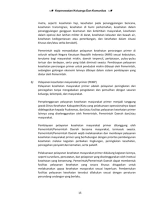 Keperawatan Keluarga Dan Komunitas
15
matra, seperti: kesehatan haji, kesehatan pada penanggulangan bencana,
kesehatan transmigrasi, kesehatan di bumi perkemahan, kesehatan dalam
penanggulangan gangguan keamanan dan ketertiban masyarakat, kesehatan
dalam operasi dan latihan militer di darat, kesehatan kelautan dan bawah air,
kesehatan kedirgantaraan atau penerbangan, dan kesehatan dalam situasi
khusus dan/atau serba berubah).
Pemerintah wajib menyediakan pelayanan kesehatan perorangan primer di
seluruh wilayah Negara Kesatuan Republik Indonesia (NKRI) sesuai kebutuhan,
terutama bagi masyarakat miskin, daerah terpencil, perbatasan, pulau-pulau
terluar dan terdepan, serta yang tidak diminati swasta. Pembiayaan pelayanan
kesehatan perorangan primer untuk penduduk miskin dibiayai oleh Pemerintah,
sedangkan golongan ekonomi lainnya dibiayai dalam sistem pembiayaan yang
diatur oleh Pemerintah.
b) Pelayanan kesehatan masyarakat primer (PKMP)
Pelayanan kesehatan masyarakat primer adalah pelayanan peningkatan dan
pencegahan tanpa mengabaikan pengobatan dan pemulihan dengan sasaran
keluarga, kelompok, dan masyarakat.
Penyelenggaraan pelayanan kesehatan masyarakat primer menjadi tanggung
jawab Dinas Kesehatan Kabupaten/Kota yang pelaksanaan operasionalnya dapat
didelegasikan kepada Puskesmas, dan/atau fasilitas pelayanan kesehatan primer
lainnya yang diselenggarakan oleh Pemerintah, Pemerintah Daerah dan/atau
masyarakat.
Pembiayaan pelayanan kesehatan masyarakat primer ditanggung oleh
Pemerintah/Pemerintah Daerah bersama masyarakat, termasuk swasta.
Pemerintah/Pemerintah Daerah wajib melaksanakan dan membiayai pelayanan
kesehatan masyarakat primer yang berhubungan dengan prioritas pembangunan
kesehatan melalui kegiatan perbaikan lingkungan, peningkatan kesehatan,
pencegahan penyakit dan kematian, serta paliatif.
Pelaksanaan pelayanan kesehatan masyarakat primer didukung kegiatan lainnya,
seperti surveilans, pencatatan, dan pelaporan yang diselenggarakan oleh institusi
kesehatan yang berwenang. Pemerintah/Pemerintah Daerah dapat membentuk
fasilitas pelayanan kesehatan yang secara khusus ditugaskan untuk
melaksanakan upaya kesehatan masyarakat sesuai keperluan. Pembentukan
fasilitas pelayanan kesehatan tersebut dilakukan sesuai dengan peraturan
perundang-undangan yang berlaku.
 