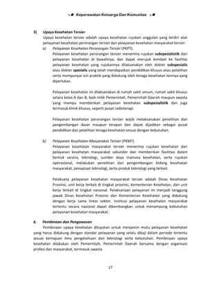 Keperawatan Keluarga Dan Komunitas
17
3) Upaya Kesehatan Tersier
Upaya kesehatan tersier adalah upaya kesehatan rujukan unggulan yang terdiri atas
pelayanan kesehatan perorangan tersier dan pelayanan kesehatan masyarakat tersier.
a) Pelayanan Kesehatan Perorangan Tersier (PKPT).
Pelayanan kesehatan perorangan tersier menerima rujukan subspesialistik dari
pelayanan kesehatan di bawahnya, dan dapat merujuk kembali ke fasilitas
pelayanan kesehatan yang rujukannya dilaksanakan oleh dokter subspesialis
atau dokter spesialis yang telah mendapatkan pendidikan khusus atau pelatihan
serta mempunyai izin praktik yang didukung oleh tenaga kesehatan lainnya yang
diperlukan.
Pelayanan kesehatan ini dilaksanakan di rumah sakit umum, rumah sakit khusus
setara kelas A dan B, baik milik Pemerintah, Pemerintah Daerah maupun swasta
yang mampu memberikan pelayanan kesehatan subspesialistik dan juga
termasuk klinik khusus, seperti pusat radioterapi.
Pelayanan kesehatan perorangan tersier wajib melaksanakan penelitian dan
pengembangan dasar maupun terapan dan dapat dijadikan sebagai pusat
pendidikan dan pelatihan tenaga kesehatan sesuai dengan kebutuhan.
b) Pelayanan Kesehatan Masyarakat Tersier (PKMT)
Pelayanan kesehatan masyarakat tersier menerima rujukan kesehatan dari
pelayanan kesehatan masyarakat sekunder dan memberikan fasilitasi dalam
bentuk sarana, teknologi, sumber daya manusia kesehatan, serta rujukan
operasional, melakukan penelitian dan pengembangan bidang kesehatan
masyarakat, penapisan teknologi, serta produk teknologi yang terkait.
Pelaksana pelayanan kesehatan masyarakat tersier adalah Dinas Kesehatan
Provinsi, unit kerja terkait di tingkat provinsi, Kementerian Kesehatan, dan unit
kerja terkait di tingkat nasional. Pelaksanaan pelayanan ini menjadi tanggung
jawab Dinas Kesehatan Provinsi dan Kementerian Kesehatan yang didukung
dengan kerja sama lintas sektor. Institusi pelayanan kesehatan masyarakat
tertentu secara nasional dapat dikembangkan untuk menampung kebutuhan
pelayanan kesehatan masyarakat.
b. Pembinaan dan Pengawasan
Pembinaan upaya kesehatan ditujukan untuk menjamin mutu pelayanan kesehatan
yang harus didukung dengan standar pelayanan yang selalu dikaji dalam periode tertentu
sesuai kemajuan ilmu pengetahuan dan teknologi serta kebutuhan. Pembinaan upaya
kesehatan dilakukan oleh Pemerintah, Pemerintah Daerah bersama dengan organisasi
profesi dan masyarakat, termasuk swasta.
 