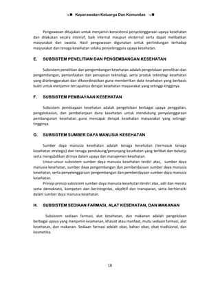 Keperawatan Keluarga Dan Komunitas
18
Pengawasan ditujukan untuk menjamin konsistensi penyelenggaraan upaya kesehatan
dan dilakukan secara intensif, baik internal maupun eksternal serta dapat melibatkan
masyarakat dan swasta. Hasil pengawasan digunakan untuk perlindungan terhadap
masyarakat dan tenaga kesehatan selaku penyelenggara upaya kesehatan.
E. SUBSISTEM PENELITIAN DAN PENGEMBANGAN KESEHATAN
Subsistem penelitian dan pengembangan kesehatan adalah pengelolaan penelitian dan
pengembangan, pemanfaatan dan penapisan teknologi, serta produk teknologi kesehatan
yang diselenggarakan dan dikoordinasikan guna memberikan data kesehatan yang berbasis
bukti untuk menjamin tercapainya derajat kesehatan masyarakat yang setinggi-tingginya.
F. SUBSISTEM PEMBIAYAAN KESEHATAN
Subsistem pembiayaan kesehatan adalah pengelolaan berbagai upaya penggalian,
pengalokasian, dan pembelanjaan dana kesehatan untuk mendukung penyelenggaraan
pembangunan kesehatan guna mencapai derajat kesehatan masyarakat yang setinggi-
tingginya.
G. SUBSISTEM SUMBER DAYA MANUSIA KESEHATAN
Sumber daya manusia kesehatan adalah tenaga kesehatan (termasuk tenaga
kesehatan strategis) dan tenaga pendukung/penunjang kesehatan yang terlibat dan bekerja
serta mengabdikan dirinya dalam upaya dan manajemen kesehatan.
Unsur-unsur subsistem sumber daya manusia kesehatan terdiri atas, sumber daya
manusia kesehatan, sumber daya pengembangan dan pemberdayaan sumber daya manusia
kesehatan, serta penyelenggaraan pengembangan dan pemberdayaan sumber daya manusia
kesehatan.
Prinsip-prinsip subsistem sumber daya manusia kesehatan terdiri atas, adil dan merata
serta demokratis, kompeten dan berintegritas, objektif dan transparan, serta berhierarki
dalam sumber daya manusia kesehatan.
H. SUBSISTEM SEDIAAN FARMASI, ALAT KESEHATAN, DAN MAKANAN
Subsistem sediaan farmasi, alat kesehatan, dan makanan adalah pengelolaan
berbagai upaya yang menjamin keamanan, khasiat atau manfaat, mutu sediaan farmasi, alat
kesehatan, dan makanan. Sediaan farmasi adalah obat, bahan obat, obat tradisional, dan
kosmetika.
 