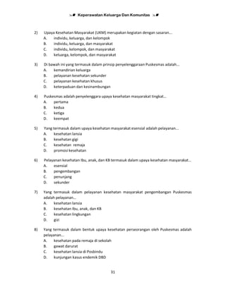 Keperawatan Keluarga Dan Komunitas
31
2) Upaya Kesehatan Masyarakat (UKM) merupakan kegiatan dengan sasaran...
A. individu, keluarga, dan kelompok
B. individu, keluarga, dan masyarakat
C. individu, kelompok, dan masyarakat
D. keluarga, kelompok, dan masyarakat
3) Di bawah ini yang termasuk dalam prinsip penyelenggaraan Puskesmas adalah...
A. kemandirian keluarga
B. pelayanan kesehatan sekunder
C. pelayanan kesehatan khusus
D. keterpaduan dan kesinambungan
4) Puskesmas adalah penyelenggara upaya kesehatan masyarakat tingkat…
A. pertama
B. kedua
C. ketiga
D. keempat
5) Yang termasuk dalam upaya kesehatan masyarakat esensial adalah pelayanan...
A. kesehatan lansia
B. kesehatan gigi
C. kesehatan remaja
D. promosi kesehatan
6) Pelayanan kesehatan Ibu, anak, dan KB termasuk dalam upaya kesehatan masyarakat…
A. esensial
B. pengembangan
C. penunjang
D. sekunder
7) Yang termasuk dalam pelayanan kesehatan masyarakat pengembangan Puskesmas
adalah pelayanan…
A. kesehatan lansia
B. kesehatan Ibu, anak, dan KB
C. kesehatan lingkungan
D. gizi
8) Yang termasuk dalam bentuk upaya kesehatan perseorangan oleh Puskesmas adalah
pelayanan...
A. kesehatan pada remaja di sekolah
B. gawat darurat
C. kesehatan lansia di Posbindu
D. kunjungan kasus endemik DBD
 