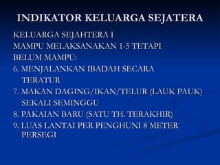 INDIKATOR KELUARGA SEJATERA
INDIKATOR KELUARGA SEJATERA
KELUARGA SEJAHTERA I
KELUARGA SEJAHTERA I
MAMPU MELAKSANAKAN 1-5 TETAPI
MAMPU MELAKSANAKAN 1-5 TETAPI
BELUM MAMPU:
BELUM MAMPU:
6. MENJALANKAN IBADAH SECARA
6. MENJALANKAN IBADAH SECARA
TERATUR
TERATUR
7. MAKAN DAGING/IKAN/TELUR (LAUK PAUK)
7. MAKAN DAGING/IKAN/TELUR (LAUK PAUK)
SEKALI SEMINGGU
SEKALI SEMINGGU
8. PAKAIAN BARU (SATU TH. TERAKHIR)
8. PAKAIAN BARU (SATU TH. TERAKHIR)
9. LUAS LANTAI PER PENGHUNI 8 METER
9. LUAS LANTAI PER PENGHUNI 8 METER
PERSEGI
PERSEGI
 