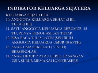 INDIKATOR KELUARGA SEJATERA
INDIKATOR KELUARGA SEJATERA
KELUARGA SEJAHTERA I
KELUARGA SEJAHTERA I
10. ANGGOTA KELUARGA SEHAT (3 BL
10. ANGGOTA KELUARGA SEHAT (3 BL
TERAKHIR).
TERAKHIR).
11. SATU ANGGOTA KELUARGA BERUMUR 15
11. SATU ANGGOTA KELUARGA BERUMUR 15
TH, PUNYA PENGHASILAN TETAP.
TH, PUNYA PENGHASILAN TETAP.
12. BISA BACA TULIS LATIN (SELURUH
12. BISA BACA TULIS LATIN (SELURUH
ANGGOTA KELUARGA UMUR 10-60 TH)
ANGGOTA KELUARGA UMUR 10-60 TH)
13. ANAK USIA SEKOLAH (7-15 TH)
13. ANAK USIA SEKOLAH (7-15 TH)
BERSEKOLAH.
BERSEKOLAH.
14. ANAK HIDUP 2`ATAU LEBIH, PASANGAN
14. ANAK HIDUP 2`ATAU LEBIH, PASANGAN
USIA SUBUR MEMAKAI KONTRASEPSI
USIA SUBUR MEMAKAI KONTRASEPSI
 