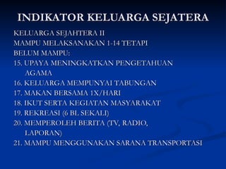 INDIKATOR KELUARGA SEJATERA
INDIKATOR KELUARGA SEJATERA
KELUARGA SEJAHTERA II
KELUARGA SEJAHTERA II
MAMPU MELAKSANAKAN 1-14 TETAPI
MAMPU MELAKSANAKAN 1-14 TETAPI
BELUM MAMPU:
BELUM MAMPU:
15. UPAYA MENINGKATKAN PENGETAHUAN
15. UPAYA MENINGKATKAN PENGETAHUAN
AGAMA
AGAMA
16. KELUARGA MEMPUNYAI TABUNGAN
16. KELUARGA MEMPUNYAI TABUNGAN
17. MAKAN BERSAMA 1X/HARI
17. MAKAN BERSAMA 1X/HARI
18. IKUT SERTA KEGIATAN MASYARAKAT
18. IKUT SERTA KEGIATAN MASYARAKAT
19. REKREASI (6 BL SEKALI)
19. REKREASI (6 BL SEKALI)
20. MEMPEROLEH BERITA (TV, RADIO,
20. MEMPEROLEH BERITA (TV, RADIO,
LAPORAN)
LAPORAN)
21. MAMPU MENGGUNAKAN SARANA TRANSPORTASI
21. MAMPU MENGGUNAKAN SARANA TRANSPORTASI
 