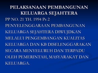 PELAKSANAAN PEMBANGUNAN
PELAKSANAAN PEMBANGUNAN
KELUARGA SEJAHTERA
KELUARGA SEJAHTERA
PP NO. 21 TH. 1994 Ps 2
PP NO. 21 TH. 1994 Ps 2
PENYELENGGARAAN PEMBANGUNAN
PENYELENGGARAAN PEMBANGUNAN
KELUARGA SEJAHTERA DIWUJDKAN
KELUARGA SEJAHTERA DIWUJDKAN
MELALUI PENGEMBANGAN KUALITAS
MELALUI PENGEMBANGAN KUALITAS
KELUARGA DAN KB DISELENGGARAKAN
KELUARGA DAN KB DISELENGGARAKAN
SECARA MENYELURUH DAN TERPADU
SECARA MENYELURUH DAN TERPADU
OLEH PEMERINTAH, MASYARAKAT DAN
OLEH PEMERINTAH, MASYARAKAT DAN
KELUARGA.
KELUARGA.
 