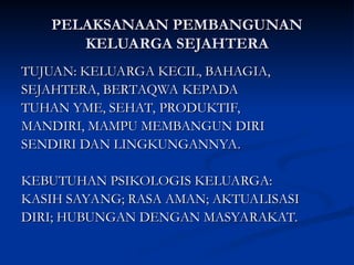 PELAKSANAAN PEMBANGUNAN
PELAKSANAAN PEMBANGUNAN
KELUARGA SEJAHTERA
KELUARGA SEJAHTERA
TUJUAN: KELUARGA KECIL, BAHAGIA,
TUJUAN: KELUARGA KECIL, BAHAGIA,
SEJAHTERA, BERTAQWA KEPADA
SEJAHTERA, BERTAQWA KEPADA
TUHAN YME, SEHAT, PRODUKTIF,
TUHAN YME, SEHAT, PRODUKTIF,
MANDIRI, MAMPU MEMBANGUN DIRI
MANDIRI, MAMPU MEMBANGUN DIRI
SENDIRI DAN LINGKUNGANNYA.
SENDIRI DAN LINGKUNGANNYA.
KEBUTUHAN PSIKOLOGIS KELUARGA:
KEBUTUHAN PSIKOLOGIS KELUARGA:
KASIH SAYANG; RASA AMAN; AKTUALISASI
KASIH SAYANG; RASA AMAN; AKTUALISASI
DIRI; HUBUNGAN DENGAN MASYARAKAT.
DIRI; HUBUNGAN DENGAN MASYARAKAT.
 