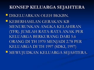 KONSEP KELUARGA SEJAHTERA
KONSEP KELUARGA SEJAHTERA
 DIKELUARKAN OLEH BKKBN.
DIKELUARKAN OLEH BKKBN.
 KEBERHASILAN GERAKAN KB
KEBERHASILAN GERAKAN KB
MENURUNKAN ANGKA KELAHIRAN
MENURUNKAN ANGKA KELAHIRAN
(TFR). JUMLAH RATA-RATA ANAK PER
(TFR). JUMLAH RATA-RATA ANAK PER
KELUARGA BERKURANG DARI 5.6
KELUARGA BERKURANG DARI 5.6
ORANG DI TH 1970 MENJADI 2.78 PER
ORANG DI TH 1970 MENJADI 2.78 PER
KELUARGA DI TH 1997 (SDKI, 1997)
KELUARGA DI TH 1997 (SDKI, 1997)
 MEWUJUDKAN KELUARGA SEJAHTERA.
MEWUJUDKAN KELUARGA SEJAHTERA.
 
