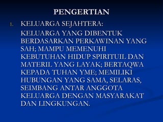 PENGERTIAN
PENGERTIAN
1.
1. KELUARGA SEJAHTERA:
KELUARGA SEJAHTERA:
KELUARGA YANG DIBENTUK
KELUARGA YANG DIBENTUK
BERDASARKAN PERKAWINAN YANG
BERDASARKAN PERKAWINAN YANG
SAH; MAMPU MEMENUHI
SAH; MAMPU MEMENUHI
KEBUTUHAN HIDUP SPIRITUIL DAN
KEBUTUHAN HIDUP SPIRITUIL DAN
MATERIL YANG LAYAK; BERTAQWA
MATERIL YANG LAYAK; BERTAQWA
KEPADA TUHAN YME; MEMILIKI
KEPADA TUHAN YME; MEMILIKI
HUBUNGAN YANG SAMA, SELARAS,
HUBUNGAN YANG SAMA, SELARAS,
SEIMBANG ANTAR ANGGOTA
SEIMBANG ANTAR ANGGOTA
KELUARGA DENGAN MASYARAKAT
KELUARGA DENGAN MASYARAKAT
DAN LINGKUNGAN.
DAN LINGKUNGAN.
 