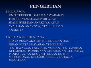 PENGERTIAN
PENGERTIAN
2. KELUARGA
2. KELUARGA
UNIT TERKECIL DALAM MASYARAKAT
UNIT TERKECIL DALAM MASYARAKAT
TERDIRI ATAS SUAMI-ISTRI ATAU
TERDIRI ATAS SUAMI-ISTRI ATAU
SUAMI-ISTRI DAN ANAKNYA, ATAU
SUAMI-ISTRI DAN ANAKNYA, ATAU
AYAH DAN ANAKNYA, ATAU IBU DAN
AYAH DAN ANAKNYA, ATAU IBU DAN
ANAKNYA.
ANAKNYA.
3. KELUARGA BERENCANA
3. KELUARGA BERENCANA
UPAYA PENINGKATAN KEPEDULIAN DAN
UPAYA PENINGKATAN KEPEDULIAN DAN
PERAN SERTA MASYARAKAT MELALUI
PERAN SERTA MASYARAKAT MELALUI
PENDEWASAAN USIA PERKAWINAN; PENGATURAN
PENDEWASAAN USIA PERKAWINAN; PENGATURAN
KELAHIRAN; PEMBINAAN KETAHANAN KELUARGA;
KELAHIRAN; PEMBINAAN KETAHANAN KELUARGA;
PENINGKATAN KESEJAHTERAAN UNTUK
PENINGKATAN KESEJAHTERAAN UNTUK
MEWUJUDKAN KELUARGA KECIL, BAHAGIA,
MEWUJUDKAN KELUARGA KECIL, BAHAGIA,
SEJAHTERA
SEJAHTERA
 