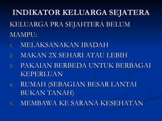 INDIKATOR KELUARGA SEJATERA
INDIKATOR KELUARGA SEJATERA
KELUARGA PRA SEJAHTERA BELUM
KELUARGA PRA SEJAHTERA BELUM
MAMPU:
MAMPU:
1.
1. MELAKSANAKAN IBADAH
MELAKSANAKAN IBADAH
2.
2. MAKAN 2X SEHARI ATAU LEBIH
MAKAN 2X SEHARI ATAU LEBIH
3.
3. PAKAIAN BERBEDA UNTUK BERBAGAI
PAKAIAN BERBEDA UNTUK BERBAGAI
KEPERLUAN
KEPERLUAN
4.
4. RUMAH (SEBAGIAN BESAR LANTAI
RUMAH (SEBAGIAN BESAR LANTAI
BUKAN TANAH)
BUKAN TANAH)
5.
5. MEMBAWA KE SARANA KESEHATAN
MEMBAWA KE SARANA KESEHATAN
 