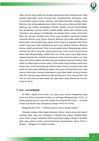 9
Modul Pendidikan Jarak Jauh, Pendidikan Tinggi Kesehatan Prodi Keperawatan
Pendahuluan	 Uraian Materi	 Rangkuman	 Tes Formatif
Kitab Jyotisha berisi pedoman tentang benda langit dan peredarannya. Kitab
Jyotisha digunakan untuk meramal dan memperkirakan datangnya suatu
musim.Dalam agama Hindu, seorang umat berkontemplasi tentang misteri
Brahman dan mengungkapkannya melalui mitos yang jumlahnya tidak habis-
habisnya dan melalui penyelidikan filosofis. Mereka mencari kemerdekaan
dari penderitaan manusia melalui praktik-praktik askese atau meditasi yang
mendalam, atau dengan mendekatkan diri kepada Tuhan melalui cinta kasih,
bakti dan percaya (Sradha).Umat Hindu juga menyebut agamanya sebagai
Sanatana Dharma yang artinya Dharma (Ahimsa) yang kekal abadi.Menurut
kepercayaan para penganutnya, ajaran Hindu langsung diajarkan oleh Tuhan
sendiri, yang turun atau menjelma ke dunia yang disebut Awatara. Misalnya
Kresna, adalah penjelmaan Tuhan ke dunia pada zaman Dwaparayuga, sekitar
puluhan ribu tahun yang lalu. Ajaran Kresna atau Tuhan sendiri yang termuat
dalam kitab Bhagawadgita, adalah kitab suci Hindu yang utama. Bagi Hindu,
siapapun berhak dan memiliki kemampuan untuk menerima ajaran suci atau
wahyu dari Tuhan asalkan dia telah mencapai kesadaran atau pencerahan. Oleh
sebab itu dalam agama Hindu wahyu Tuhan bukan hanya terbatas pada suatu
zaman atau untuk seseorang saja. Bahwa wahyu Tuhan yang diturunkan dari
waktu ke waktu pada hakekatnya adalah sama, yaitu tentang kebenaran, kasih
sayang, kedamaian, tentang kebahagiaan yang kekal abadi, tentang hakekat
akan diri manusia yang sebenarnya dan tentang dari mana manusia lahir dan
mau ke mana manusia akan pergi, atau apa tujuan yang sebenarnya manusia
hidup ke dunia.
5. Cara – cara beribadah
Di dalam segala jenis kurban suci, japa yang artinya mengulang-ulang
nama suci Tuhan merupakan kurban suci tertinggi (Bhagavad-gita 10.25), ..di
antara getaran-getaran suara Aku adalah Om yang bersifat rohani, .. di antara
kurban suci Akulah Japa, pengulang-ulangan nama suci Tuhan..
Bhagavad-gita 10.35 : ”..Diantara semua mantra, Akulah Gayatri..”
“Mungkin engkau tidak dapat melakukan latihan rohani yang keras seperti
meditasi, tapa, yoga, dan sebagainya. Cukuplah jika engkau mengidungkan
nama Tuhan. Jangan melakukan latihan yang tidak engkau mengerti. Ambillah
jalan yang paling mudah yaitunamasmarana (pengulangan Nama Tuhan /
Bhajan)”. - Bhagavan Sri Sathya Sai Baba –
 