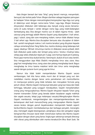 10
Modul Pendidikan Jarak Jauh, Pendidikan Tinggi Kesehatan Prodi Keperawatan
Pendahuluan	 Uraian Materi	 Rangkuman	 Tes Formatif
Kata bhajan berasal dari kata “bhaj” yang berarti memuja, menyembah,
bersujud, dan terikat pada Tuhan. Bhajan diartikan sebagai kegiatan pemujaan
ke hadapan Tuhan dengan mencantingkan/menyanyikan lagu-lagu suci yang
di dalamnya sarat dengan nama-nama Tuhan. Lagu-lagu Bhajan biasanya
dinyanyikan dilakukan oleh beberapa atau banyak orang secara bersama-
sama di suatu tempat / center dengan irama lagu yang indah.Sedangkan
Sembahyang atau Doa dengan mantra suci di dalam Agama Hindu salah
satunya yang tertinggi adalah Mantra Gayatri yang dipanjatkan 3 kali sehari,
pagi / subuh, siang dan sore menjelang malam, namun tidak dibatasi hanya
3 kali sehari saja. Mantra bisa diucapkan bersuara atau diucapkan di dalam
hati sambil menghayati makna / arti mantra tersebut yang ditujukan kepada
cahaya cemerlangTuhan Yang Maha Esa, mantra diulang-ulang beberapa kali
(japa), idealnya 108 kali. Umumnya mantra ini dilakukan secara pribadi, lebih
baik dilakukan pada waktu dan tempat yang sama / teratur, misalnya kalau
setiap pagi selalu dilakukan tepat jam 5 pagi, sore harinya tepat jam 6 petang.
Posisi japa mantra bisa duduk bersila / bersimpuh, duduk di kursi atau berdiri,
bisa menggunakan Japa Mala (Tasbih) menghadap timur atau utara. Atau
pagi hari menghadap timur, siang utara dan petang menghadap barat. Bagus
menghadap ke timur karena matahari terbit dari timur serta menghadap
searah dengan putaran bumi yang juga ke timur.
Namun kita tidak boleh memperlakukan Mantra Gayatri secara
sembarangan, hati kita harus selalu murni dan di tempat yang suci dan
melafalkan mantra dengan benar serta pemahaman arti mantra.Mantra
ini mempunyai potensi yang tidak terbatas dan merupakan formula yang
penuh vibrasi. Mantra Gayatri mempunyai kekuatan yang luar biasa dan tidak
terhingga, kekuatan yang sungguh menakjubkan, Gayatri menyelamatkan
orang yang mengucapkannya. Mantra Gayatri ditujukan kepada Tuhan yang
imanen transenden (Tuhan yang berada dalam kesadaran segala makhluk
dan segala sesuatu, tetapi juga melampaui sesuatu).Mengidungkan Mantra
Gayatri membentuk, mengembangkan dan mempertajamkecerdasan dan
kemampuan akal budi manusia.Orang yang mengucapkan Mantra Gayatri
secara teratur dengan penuh keyakinanakan memperoleh faedah seperti
berikut:Mantra Gayatri membebaskannya dari berbagai penyakit, menangkis
atau mencegah segala kesengsaraan, penghapus dosa dan pengabul segala
keinginan.Para ilmuwan barat telah menemukan bahwa bila Mantra Gayatri
diucapkan dengan aksen yang benar, lingkungan sekitarnya tampak diterangi
oleh vibrasi yang ditimbulkan oleh mantra tersebut.Om Bhur Bvah Svah, Tat
 