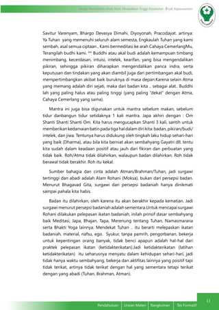 11
Modul Pendidikan Jarak Jauh, Pendidikan Tinggi Kesehatan Prodi Keperawatan
Pendahuluan	 Uraian Materi	 Rangkuman	 Tes Formatif
Savitur Varenyam, Bhargo Devasya Dimahi, Diyoyonah, Pracodayat. artinya:
Ya Tuhan yang memenuhi seluruh alam semesta, Engkaulah Tuhan yang kami
sembah, asal semua ciptaan , Kami bermeditasi ke arah Cahaya CemerlangMu,
Terangilah budhi kami. ** Buddhi atau akal budi adalah kemampuan timbang
menimbang, kecerdasan, intuisi, intelek, kearifan, yang bisa mengendalikan
pikiran, sehingga pikiran diharapkan mengendalikan panca indra, serta
keputusan dan tindakan yang akan diambil juga dari pertimbangan akal budi,
mempertimbangkan akibat baik buruknya di masa depan.Karena selain Atma
yang memang adalah diri sejati, maka dari badan kita .. sebagai alat.. Buddhi
lah yang paling halus atau paling tinggi (yang paling “dekat” dengan Atma,
Cahaya Cemerlang yang sama).
Mantra ini juga bisa digunakan untuk mantra sebelum makan, sebelum
tidur danbangun tidur setidaknya 1 kali mantra. Japa akhiri dengan : Om
Shanti Shanti Shanti Om. Kita harus mengucapkan Shanti 3 kali, santih untuk
memberikan kedamaian batin pada tiga hal dalam diri kita: badan, pikiran/budi/
intelek, dan jiwa. Tentunya harus didukung oleh tingkah laku hidup sehari-hari
yang baik (Dharma), atau bila kita berniat akan sembahyang Gayatri dll. tentu
kita sudah dalam keadaan positif atau jauh dari fikiran dan perbuatan yang
tidak baik. Roh/Atma tidak dilahirkan, walaupun badan dilahirkan. Roh tidak
berawal tidak berakhir. Roh itu kekal.
Sumber bahagia dan cinta adalah Atman/Brahman/Tuhan, jadi surgawi
tertinggi dan abadi adalah Alam Rohani (Moksa), bukan dari persepsi badan.
Menurut Bhagavad Gita, surgawi dari persepsi badaniah hanya dinikmati
sampai pahala kita habis.
Badan itu dilahirkan, oleh karena itu akan berakhir kepada kematian. Jadi
surgawi menurut persepsi badaniah adalah sementara.Untuk mencapai surgawi
Rohani dilakukan pelepasan ikatan badaniah, inilah prinsif dasar sembahyang
baik Meditasi, Japa, Bhajan, Tapa, Merenung tentang Tuhan, Namasmarana
serta Bhakti Yoga lainnya. Mendekat Tuhan .. itu berarti melepaskan ikatan
badaniah, material, nafsu, ego. Syukur, tanpa pamrih, pengorbanan, bekerja
untuk kepentingan orang banyak, tidak benci apapun adalah hal-hal dari
praktek pelepasan ikatan (ketidakterikatan).Jadi ketidakterikatan (latihan
ketidakterikatan) itu seharusnya menyatu dalam kehidupan sehari-hari, jadi
tidak hanya waktu sembahyang, bekerja dan aktifitas lainnya yang positif tapi
tidak terikat, artinya tidak terikat dengan hal yang sementara tetapi terikat
dengan yang abadi (Tuhan, Brahman, Atman).
 