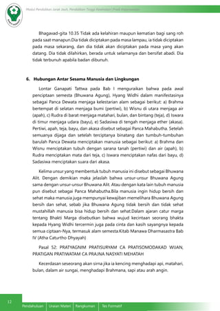 12
Modul Pendidikan Jarak Jauh, Pendidikan Tinggi Kesehatan Prodi Keperawatan
Pendahuluan	 Uraian Materi	 Rangkuman	 Tes Formatif
Bhagavad-gita 10.35 Tidak ada kelahiran maupun kematian bagi sang roh
pada saat manapun.Dia tidak diciptakan pada masa lampau, ia tidak diciptakan
pada masa sekarang, dan dia tidak akan diciptakan pada masa yang akan
datang. Dia tidak dilahirkan, berada untuk selamanya dan bersifat abadi. Dia
tidak terbunuh apabila badan dibunuh.
6. Hubungan Antar Sesama Manusia dan Lingkungan
Lontar Ganapati Tattwa pada Bab I menguraikan bahwa pada awal
penciptaan semesta (Bhuwana Agung), Hyang Widhi dalam manifestasinya
sebagai Panca Dewata menjaga kelestarian alam sebagai berikut: a) Brahma
bertempat di selatan menjaga bumi (pertiwi), b) Wisnu di utara menjaga air
(apah), c) Rudra di barat menjaga matahari, bulan, dan bintang (teja), d) Iswara
di timur menjaga udara (bayu), e) Sadasiwa di tengah menjaga ether (akasa).
Pertiwi, apah, teja, bayu, dan akasa disebut sebagai Panca Mahabutha. Setelah
semuanya dijaga dan setelah terciptanya binatang dan tumbuh-tumbuhan
barulah Panca Dewata menciptakan manusia sebagai berikut: a) Brahma dan
Wisnu menciptakan tubuh dengan sarana tanah (pertiwi) dan air (apah), b)
Rudra menciptakan mata dari teja, c) Iswara menciptakan nafas dari bayu, d)
Sadasiwa menciptakan suara dari akasa.
Kelima unsur yang membentuk tubuh manusia ini disebut sebagai Bhuwana
Alit. Dengan demikian maka jelaslah bahwa unsur-unsur Bhuwana Agung
sama dengan unsur-unsur Bhuwana Alit. Atau dengan kata lain tubuh manusia
pun disebut sebagai Panca Mahabutha.Bila manusia ingin hidup bersih dan
sehat maka manusia juga mempunyai kewajiban memelihara Bhuwana Agung
bersih dan sehat, sebab jika Bhuwana Agung tidak bersih dan tidak sehat
mustahillah manusia bisa hidup bersih dan sehat.Dalam ajaran catur marga
tentang Bhakti Marga disebutkan bahwa wujud kecintaan seorang bhakta
kepada Hyang Widhi tercermin juga pada cinta dan kasih sayangnya kepada
semua ciptaan-Nya, termasuk alam semesta.Kitab Manawa Dharmasastra Bab
IV (Atha Caturtho Dhyayah)
Pasal 52: PRATYAGNIM PRATISURYAM CA PRATISOMODAKAD WIJAN,
PRATIGAN PRATIWATAM CA PRAJNA NASYATI MEHATAH
Kecerdasan seseorang akan sirna jika ia kencing menghadapi api, matahari,
bulan, dalam air sungai, menghadapi Brahmana, sapi atau arah angin.
 