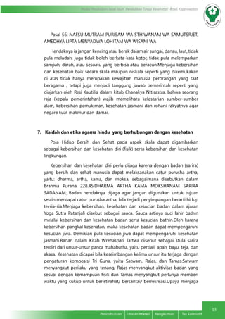 13
Modul Pendidikan Jarak Jauh, Pendidikan Tinggi Kesehatan Prodi Keperawatan
Pendahuluan	 Uraian Materi	 Rangkuman	 Tes Formatif
Pasal 56: NAFSU MUTRAM PURISAM WA STHIWANAM WA SAMUTSRJET,
AMEDHYA LIPTA MENYADWA LOHITAM WA WISANI WA
Hendaknya ia jangan kencing atau berak dalam air sungai, danau, laut, tidak
pula meludah, juga tidak boleh berkata-kata kotor, tidak pula melemparkan
sampah, darah, atau sesuatu yang berbisa atau beracun.Menjaga kebersihan
dan kesehatan baik secara skala maupun niskala seperti yang dikemukakan
di atas tidak hanya merupakan kewajiban manusia perorangan yang taat
beragama , tetapi juga menjadi tanggung jawab pemerintah seperti yang
diajarkan oleh Resi Kautilia dalam kitab Chanakya Nitisastra, bahwa seorang
raja (kepala pemerintahan) wajib memelihara kelestarian sumber-sumber
alam, kebersihan pemukiman, kesehatan jasmani dan rohani rakyatnya agar
negara kuat makmur dan damai.
7. Kaidah dan etika agama hindu yang berhubungan dengan kesehatan
Pola Hidup Bersih dan Sehat pada aspek skala dapat digambarkan
sebagai kebersihan dan kesehatan diri (fisik) serta kebersihan dan kesehatan
lingkungan.
Kebersihan dan kesehatan diri perlu dijaga karena dengan badan (sarira)
yang bersih dan sehat manusia dapat melaksanakan catur purusha artha,
yaitu: dharma, artha, kama, dan moksa, sebagaimana disebutkan dalam
Brahma Purana 228.45:DHARMA ARTHA KAMA MOKSHANAM SARIRA
SADANAM; Badan hendaknya dijaga agar jangan digunakan untuk tujuan
selain mencapai catur purusha artha; bila terjadi penyimpangan berarti hidup
tersia-sia.Menjaga kebersihan, kesehatan dan kesucian badan dalam ajaran
Yoga Sutra Patanjali disebut sebagai sauca. Sauca artinya suci lahir bathin
melalui kebersihan dan kesehatan badan serta kesucian bathin.Oleh karena
kebersihan pangkal kesehatan, maka kesehatan badan dapat mempengaruhi
kesucian jiwa. Demikian pula kesucian jiwa dapat mempengaruhi kesehatan
jasmani.Badan dalam Kitab Wrehaspati Tattwa disebut sebagai stula sarira
terdiri dari unsur-unsur panca mahabutha, yaitu pertiwi, apah, bayu, teja, dan
akasa. Kesehatan dicapai bila keseimbangan kelima unsur itu terjaga dengan
pengaturan komposisi Tri Guna, yaitu Satwam, Rajas, dan Tamas.Satwam
menyangkut perilaku yang tenang, Rajas menyangkut aktivitas badan yang
sesuai dengan kemampuan fisik dan Tamas menyangkut perlunya memberi
waktu yang cukup untuk beristirahat/ bersantai/ berrekreasi.Upaya menjaga
 